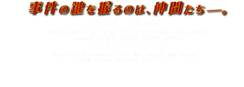 事件の鍵をにぎるのは、仲間たち。小澤廉 寺坂頼我 飯山裕太 奥山ピーウィー あつし ＩＧＵ しだっくす 中島拓斗 わたる 森勇翔 的場華鈴 八木景子 大川裕明 小西麗 虫狩愉司 前田希美 小木茂光 原案：江戸川乱歩「少年探偵団シリーズ」  脚本：赤松 義正　監督：名倉 良祐　
主題歌：B2takes!「Not Alone」（キングレコード）